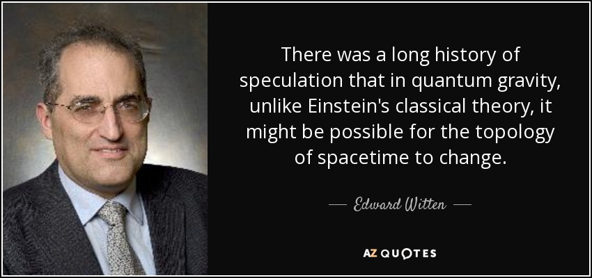 There was a long history of speculation that in quantum gravity, unlike Einstein's classical theory, it might be possible for the topology of spacetime to change. - Edward Witten