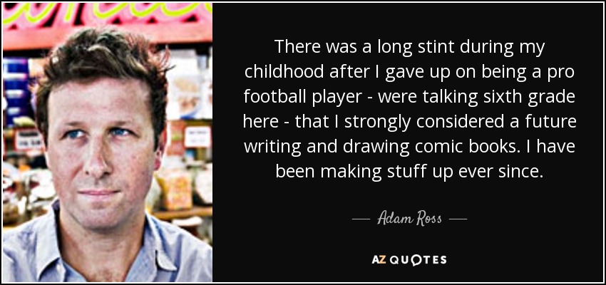 There was a long stint during my childhood after I gave up on being a pro football player - were talking sixth grade here - that I strongly considered a future writing and drawing comic books. I have been making stuff up ever since. - Adam Ross