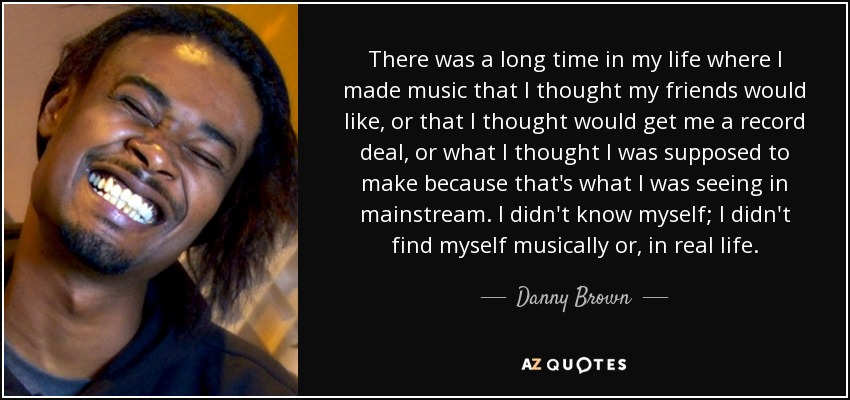 There was a long time in my life where I made music that I thought my friends would like, or that I thought would get me a record deal, or what I thought I was supposed to make because that's what I was seeing in mainstream. I didn't know myself; I didn't find myself musically or, in real life. - Danny Brown