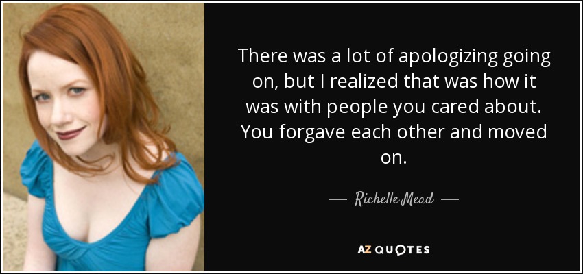 There was a lot of apologizing going on, but I realized that was how it was with people you cared about. You forgave each other and moved on. - Richelle Mead