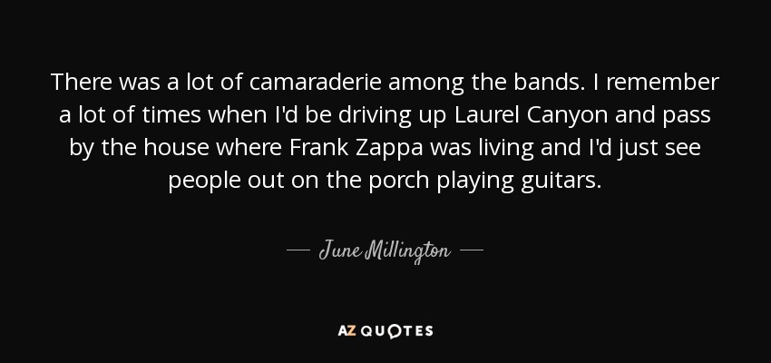 There was a lot of camaraderie among the bands. I remember a lot of times when I'd be driving up Laurel Canyon and pass by the house where Frank Zappa was living and I'd just see people out on the porch playing guitars. - June Millington