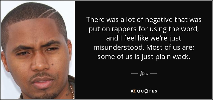 There was a lot of negative that was put on rappers for using the word, and I feel like we're just misunderstood. Most of us are; some of us is just plain wack. - Nas