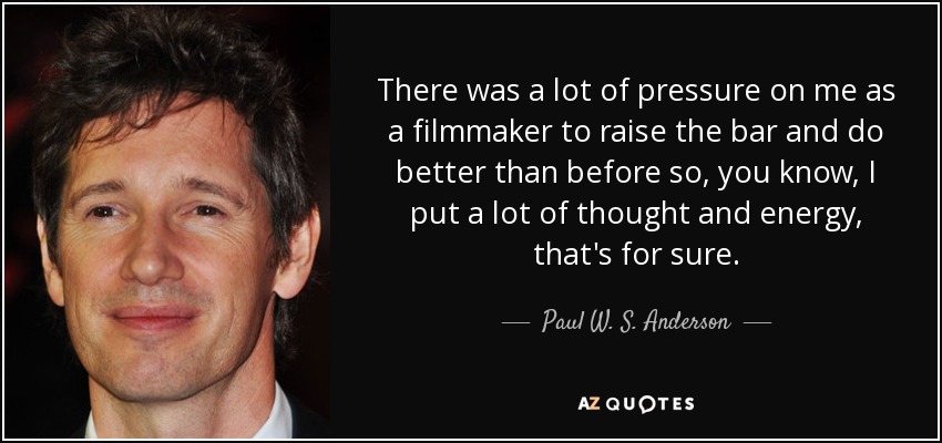 There was a lot of pressure on me as a filmmaker to raise the bar and do better than before so, you know, I put a lot of thought and energy, that's for sure. - Paul W. S. Anderson