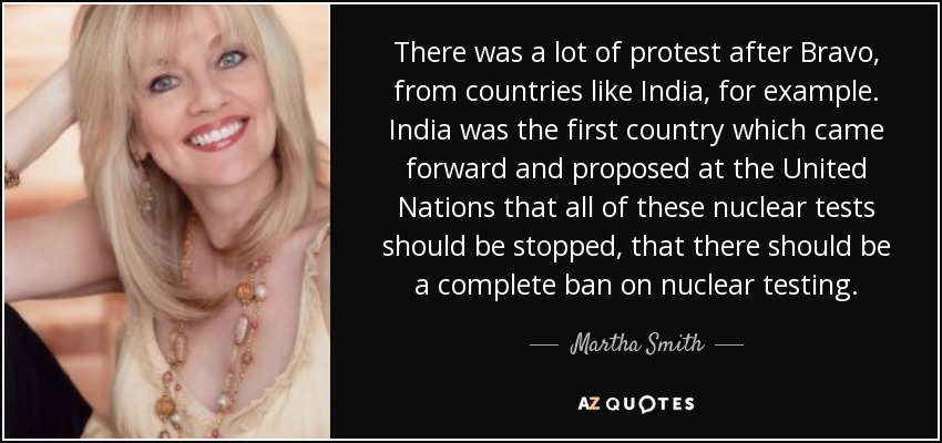 There was a lot of protest after Bravo, from countries like India, for example. India was the first country which came forward and proposed at the United Nations that all of these nuclear tests should be stopped, that there should be a complete ban on nuclear testing. - Martha Smith