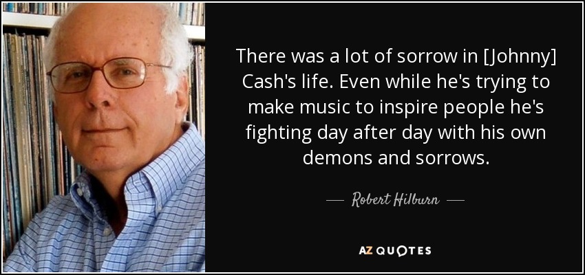 There was a lot of sorrow in [Johnny] Cash's life. Even while he's trying to make music to inspire people he's fighting day after day with his own demons and sorrows. - Robert Hilburn