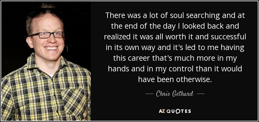 There was a lot of soul searching and at the end of the day I looked back and realized it was all worth it and successful in its own way and it's led to me having this career that's much more in my hands and in my control than it would have been otherwise. - Chris Gethard