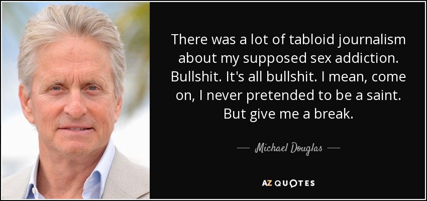 There was a lot of tabloid journalism about my supposed sex addiction. Bullshit. It's all bullshit. I mean, come on, I never pretended to be a saint. But give me a break. - Michael Douglas