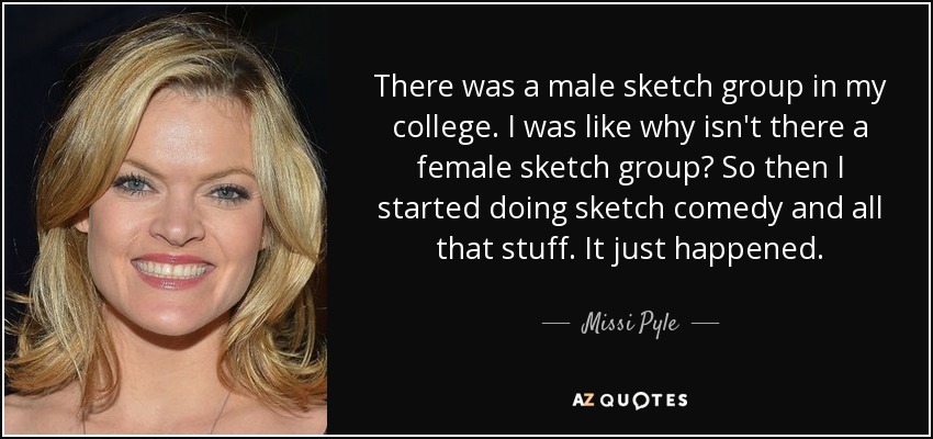 There was a male sketch group in my college. I was like why isn't there a female sketch group? So then I started doing sketch comedy and all that stuff. It just happened. - Missi Pyle