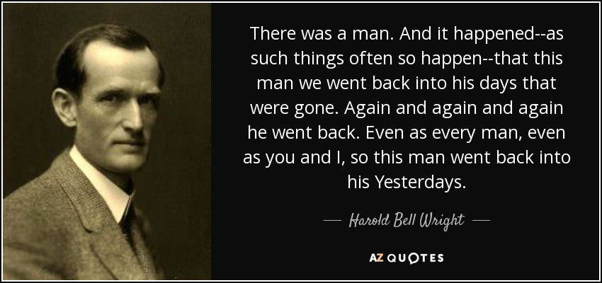 There was a man. And it happened--as such things often so happen--that this man we went back into his days that were gone. Again and again and again he went back. Even as every man, even as you and I, so this man went back into his Yesterdays. - Harold Bell Wright
