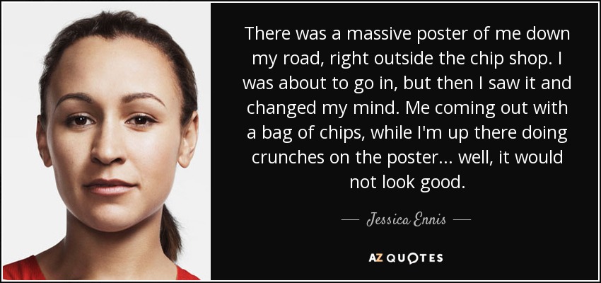 There was a massive poster of me down my road, right outside the chip shop. I was about to go in, but then I saw it and changed my mind. Me coming out with a bag of chips, while I'm up there doing crunches on the poster... well, it would not look good. - Jessica Ennis