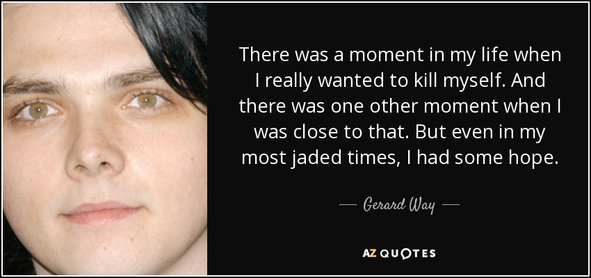 There was a moment in my life when I really wanted to kill myself. And there was one other moment when I was close to that. But even in my most jaded times, I had some hope. - Gerard Way