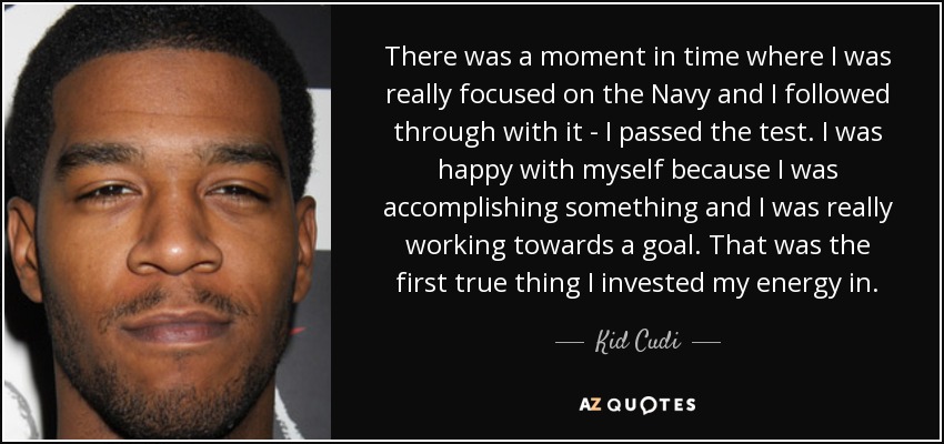 There was a moment in time where I was really focused on the Navy and I followed through with it - I passed the test. I was happy with myself because I was accomplishing something and I was really working towards a goal. That was the first true thing I invested my energy in. - Kid Cudi