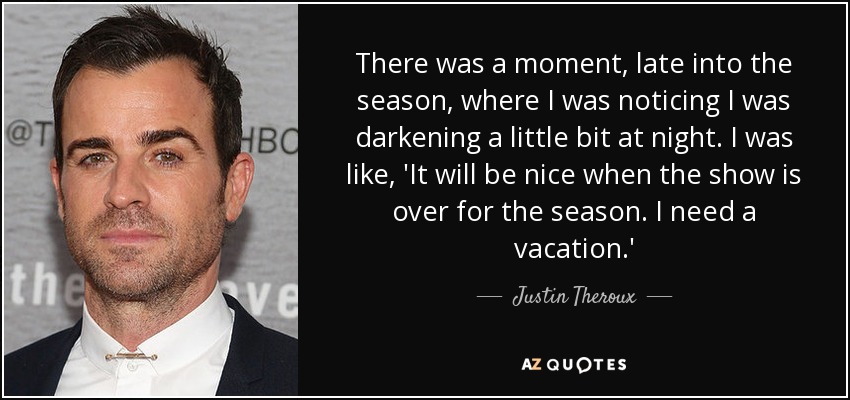 There was a moment, late into the season, where I was noticing I was darkening a little bit at night. I was like, 'It will be nice when the show is over for the season. I need a vacation.' - Justin Theroux