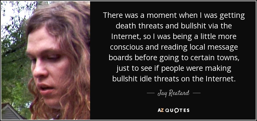 There was a moment when I was getting death threats and bullshit via the Internet, so I was being a little more conscious and reading local message boards before going to certain towns, just to see if people were making bullshit idle threats on the Internet. - Jay Reatard