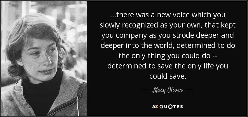 ...there was a new voice which you slowly recognized as your own, that kept you company as you strode deeper and deeper into the world, determined to do the only thing you could do -- determined to save the only life you could save. - Mary Oliver