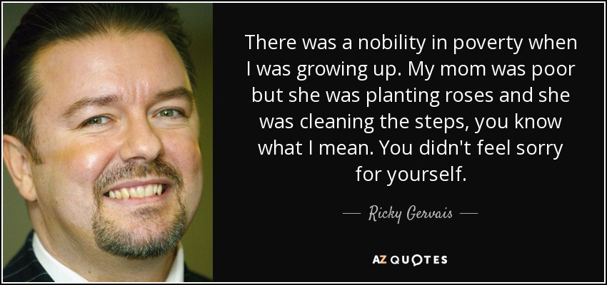 There was a nobility in poverty when I was growing up. My mom was poor but she was planting roses and she was cleaning the steps, you know what I mean. You didn't feel sorry for yourself. - Ricky Gervais