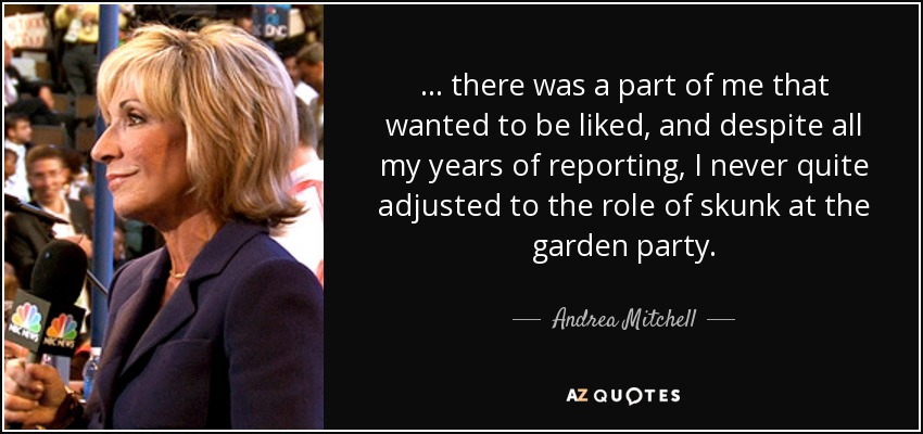 ... there was a part of me that wanted to be liked, and despite all my years of reporting, I never quite adjusted to the role of skunk at the garden party. - Andrea Mitchell