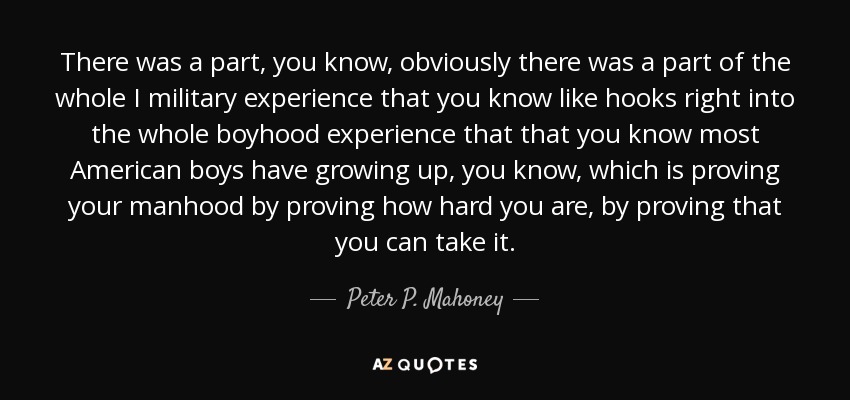 There was a part, you know, obviously there was a part of the whole I military experience that you know like hooks right into the whole boyhood experience that that you know most American boys have growing up, you know, which is proving your manhood by proving how hard you are, by proving that you can take it. - Peter P. Mahoney