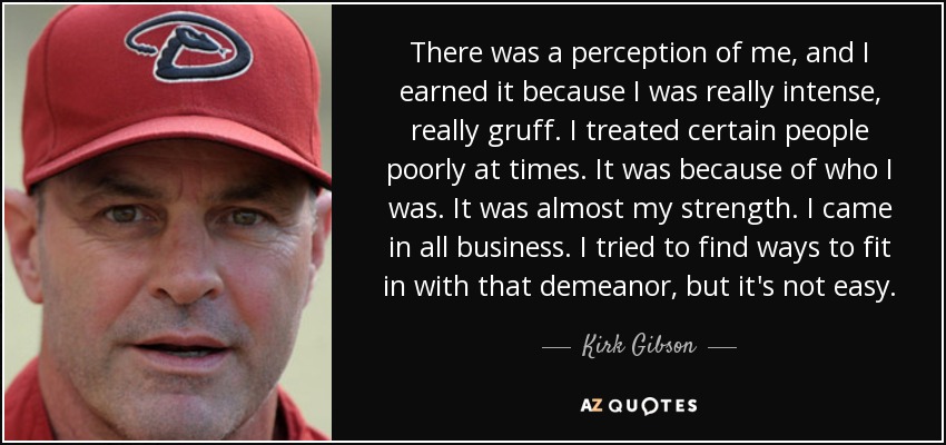There was a perception of me, and I earned it because I was really intense, really gruff. I treated certain people poorly at times. It was because of who I was. It was almost my strength. I came in all business. I tried to find ways to fit in with that demeanor, but it's not easy. - Kirk Gibson