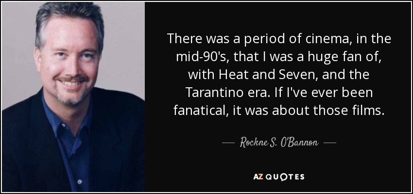 There was a period of cinema, in the mid-90's, that I was a huge fan of, with Heat and Seven, and the Tarantino era. If I've ever been fanatical, it was about those films. - Rockne S. O'Bannon
