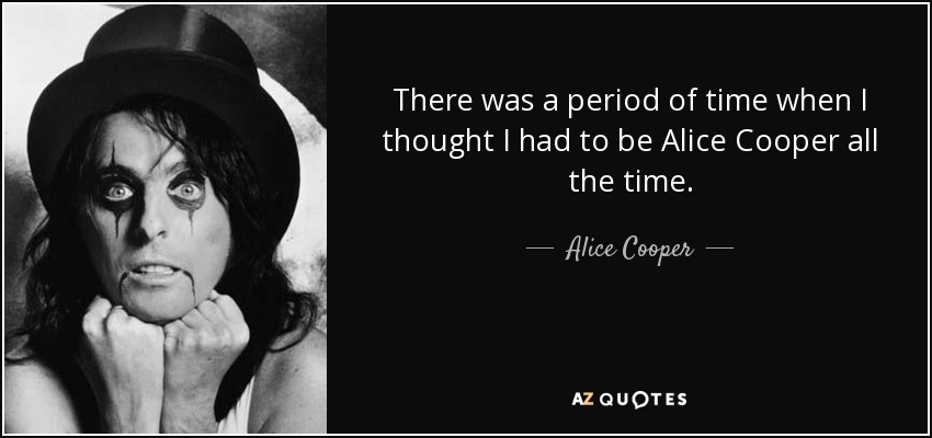 There was a period of time when I thought I had to be Alice Cooper all the time. - Alice Cooper