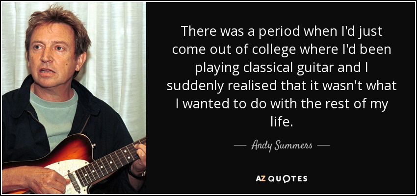 There was a period when I'd just come out of college where I'd been playing classical guitar and I suddenly realised that it wasn't what I wanted to do with the rest of my life. - Andy Summers