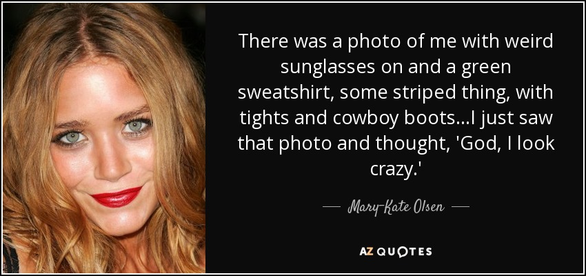 There was a photo of me with weird sunglasses on and a green sweatshirt, some striped thing, with tights and cowboy boots...I just saw that photo and thought, 'God, I look crazy.' - Mary-Kate Olsen