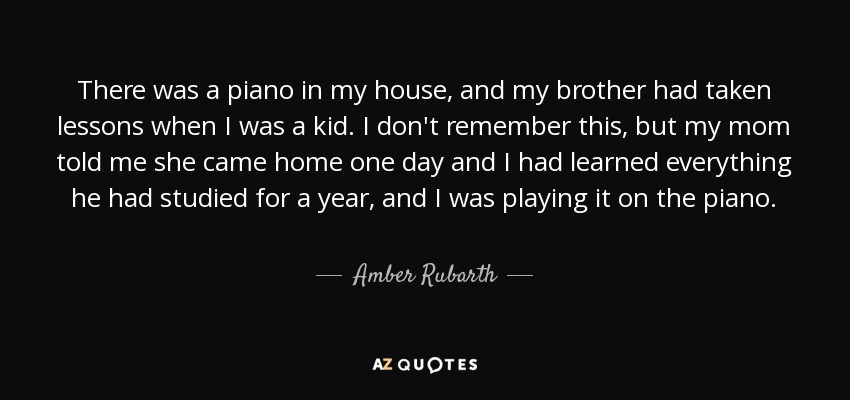There was a piano in my house, and my brother had taken lessons when I was a kid. I don't remember this, but my mom told me she came home one day and I had learned everything he had studied for a year, and I was playing it on the piano. - Amber Rubarth
