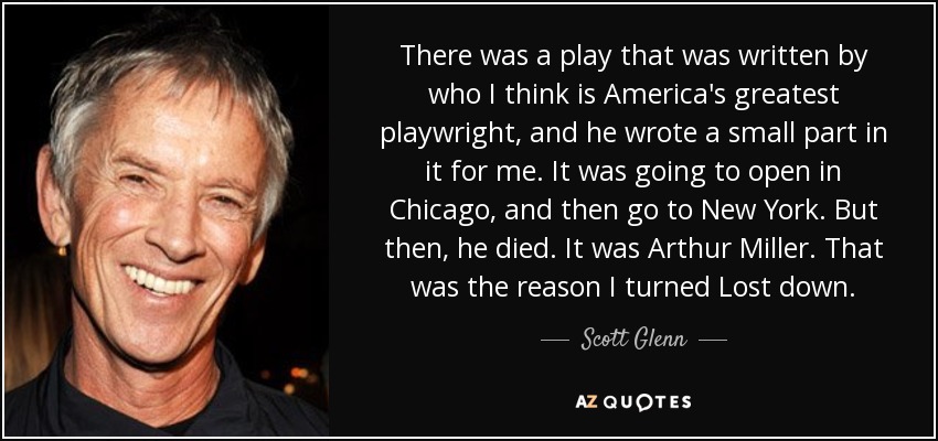 There was a play that was written by who I think is America's greatest playwright, and he wrote a small part in it for me. It was going to open in Chicago, and then go to New York. But then, he died. It was Arthur Miller. That was the reason I turned Lost down. - Scott Glenn