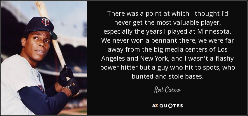 There was a point at which I thought I'd never get the most valuable player, especially the years I played at Minnesota. We never won a pennant there, we were far away from the big media centers of Los Angeles and New York, and I wasn't a flashy power hitter but a guy who hit to spots, who bunted and stole bases. - Rod Carew