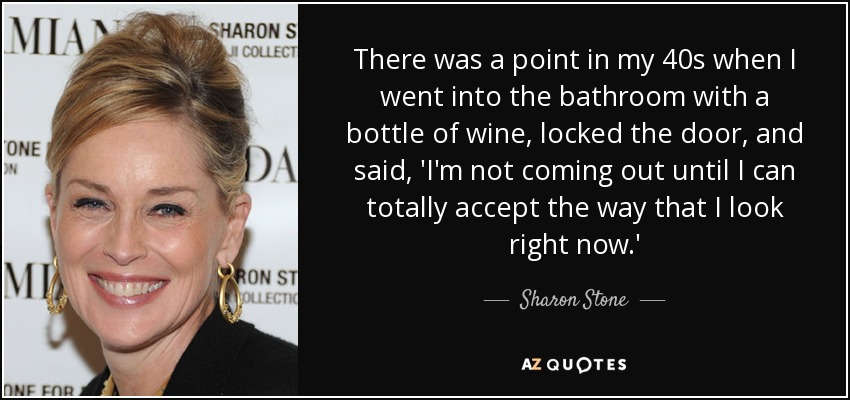 There was a point in my 40s when I went into the bathroom with a bottle of wine, locked the door, and said, 'I'm not coming out until I can totally accept the way that I look right now.' - Sharon Stone