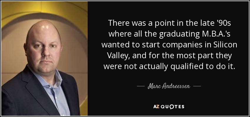 There was a point in the late '90s where all the graduating M.B.A.'s wanted to start companies in Silicon Valley, and for the most part they were not actually qualified to do it. - Marc Andreessen