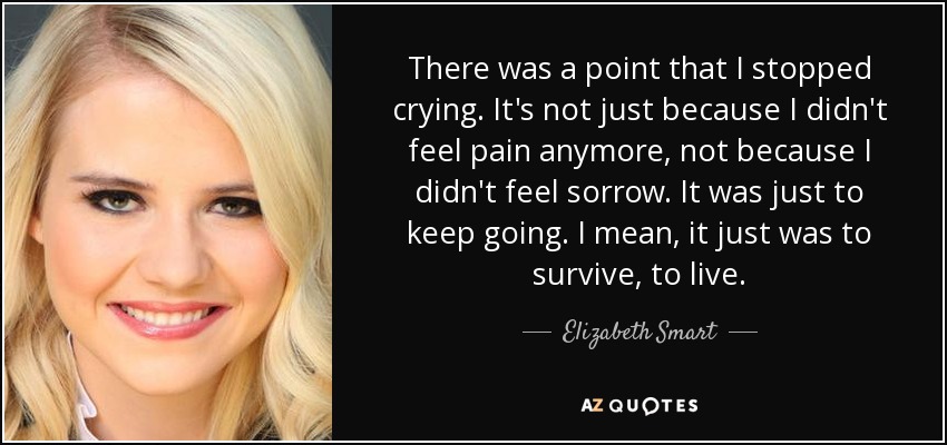 There was a point that I stopped crying. It's not just because I didn't feel pain anymore, not because I didn't feel sorrow. It was just to keep going. I mean, it just was to survive, to live. - Elizabeth Smart