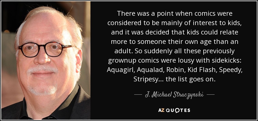 There was a point when comics were considered to be mainly of interest to kids, and it was decided that kids could relate more to someone their own age than an adult. So suddenly all these previously grownup comics were lousy with sidekicks: Aquagirl, Aqualad, Robin, Kid Flash, Speedy, Stripesy... the list goes on. - J. Michael Straczynski