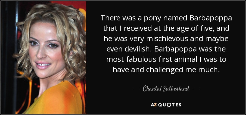There was a pony named Barbapoppa that I received at the age of five, and he was very mischievous and maybe even devilish. Barbapoppa was the most fabulous first animal I was to have and challenged me much. - Chantal Sutherland