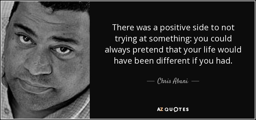 There was a positive side to not trying at something: you could always pretend that your life would have been different if you had. - Chris Abani