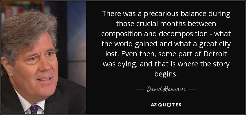 There was a precarious balance during those crucial months between composition and decomposition - what the world gained and what a great city lost. Even then, some part of Detroit was dying, and that is where the story begins. - David Maraniss