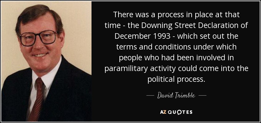 There was a process in place at that time - the Downing Street Declaration of December 1993 - which set out the terms and conditions under which people who had been involved in paramilitary activity could come into the political process. - David Trimble