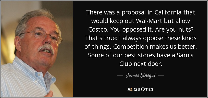 There was a proposal in California that would keep out Wal-Mart but allow Costco. You opposed it. Are you nuts? That's true: I always oppose these kinds of things. Competition makes us better. Some of our best stores have a Sam's Club next door. - James Sinegal