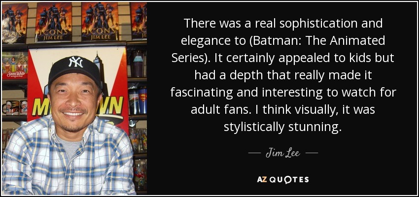 There was a real sophistication and elegance to (Batman: The Animated Series). It certainly appealed to kids but had a depth that really made it fascinating and interesting to watch for adult fans. I think visually, it was stylistically stunning. - Jim Lee