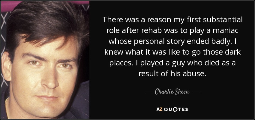 There was a reason my first substantial role after rehab was to play a maniac whose personal story ended badly. I knew what it was like to go those dark places. I played a guy who died as a result of his abuse. - Charlie Sheen
