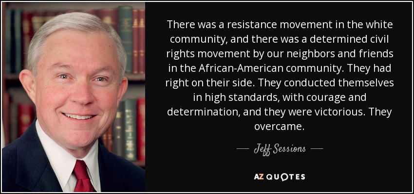 There was a resistance movement in the white community, and there was a determined civil rights movement by our neighbors and friends in the African-American community. They had right on their side. They conducted themselves in high standards, with courage and determination, and they were victorious. They overcame. - Jeff Sessions