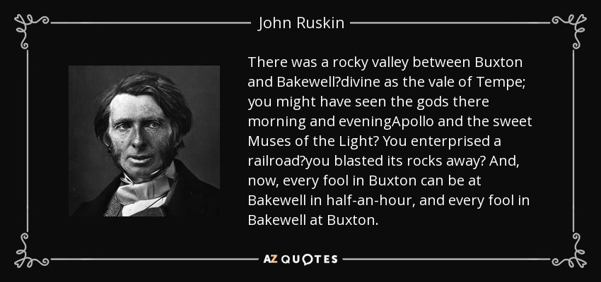 There was a rocky valley between Buxton and Bakewell?divine as the vale of Tempe; you might have seen the gods there morning and eveningApollo and the sweet Muses of the Light? You enterprised a railroad?you blasted its rocks away? And, now, every fool in Buxton can be at Bakewell in half-an-hour, and every fool in Bakewell at Buxton. - John Ruskin