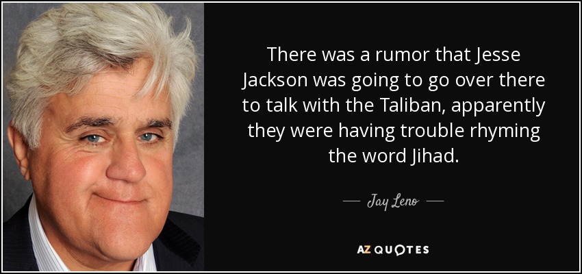 There was a rumor that Jesse Jackson was going to go over there to talk with the Taliban, apparently they were having trouble rhyming the word Jihad. - Jay Leno