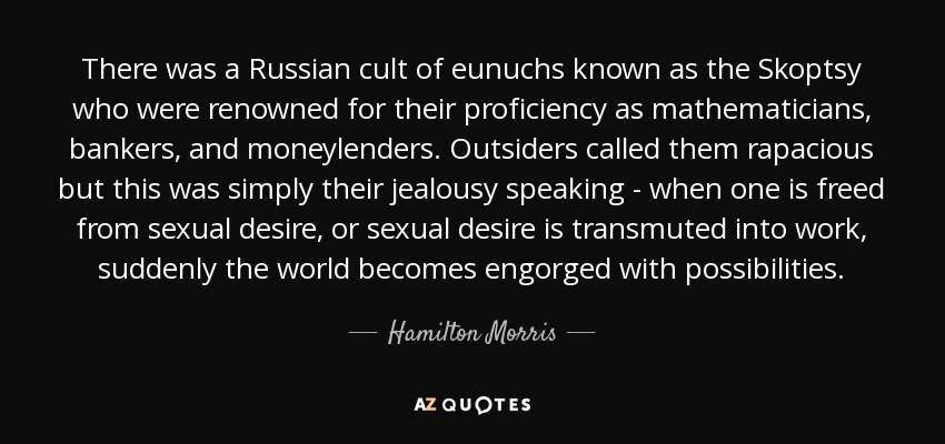 There was a Russian cult of eunuchs known as the Skoptsy who were renowned for their proficiency as mathematicians, bankers, and moneylenders. Outsiders called them rapacious but this was simply their jealousy speaking - when one is freed from sexual desire, or sexual desire is transmuted into work, suddenly the world becomes engorged with possibilities. - Hamilton Morris