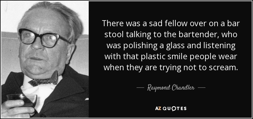 There was a sad fellow over on a bar stool talking to the bartender, who was polishing a glass and listening with that plastic smile people wear when they are trying not to scream. - Raymond Chandler