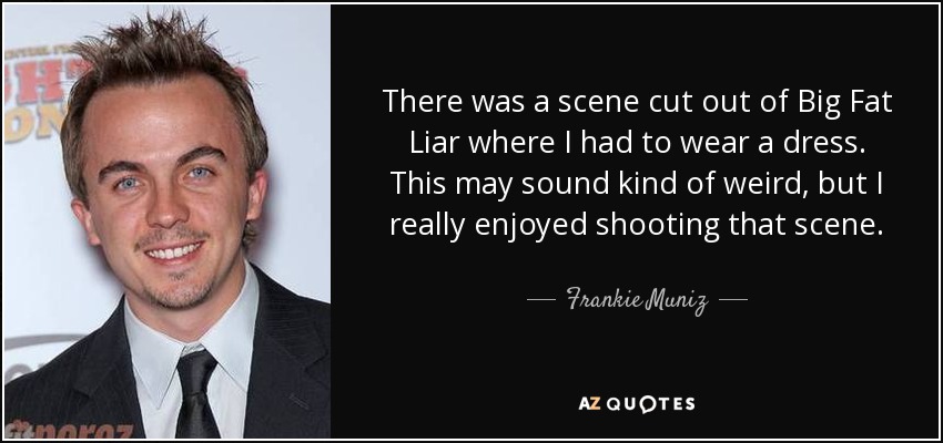 There was a scene cut out of Big Fat Liar where I had to wear a dress. This may sound kind of weird, but I really enjoyed shooting that scene. - Frankie Muniz