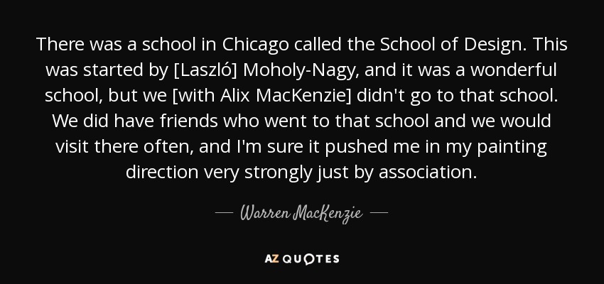 There was a school in Chicago called the School of Design. This was started by [Laszló] Moholy-Nagy, and it was a wonderful school, but we [with Alix MacKenzie] didn't go to that school. We did have friends who went to that school and we would visit there often, and I'm sure it pushed me in my painting direction very strongly just by association. - Warren MacKenzie