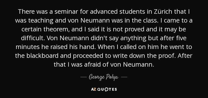 There was a seminar for advanced students in Zürich that I was teaching and von Neumann was in the class. I came to a certain theorem, and I said it is not proved and it may be difficult. Von Neumann didn't say anything but after five minutes he raised his hand. When I called on him he went to the blackboard and proceeded to write down the proof. After that I was afraid of von Neumann. - George Polya