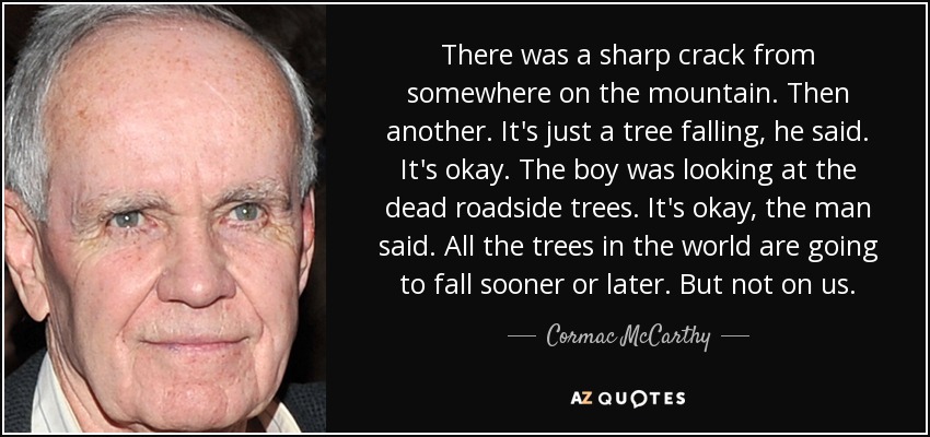 There was a sharp crack from somewhere on the mountain. Then another. It's just a tree falling, he said. It's okay. The boy was looking at the dead roadside trees. It's okay, the man said. All the trees in the world are going to fall sooner or later. But not on us. - Cormac McCarthy